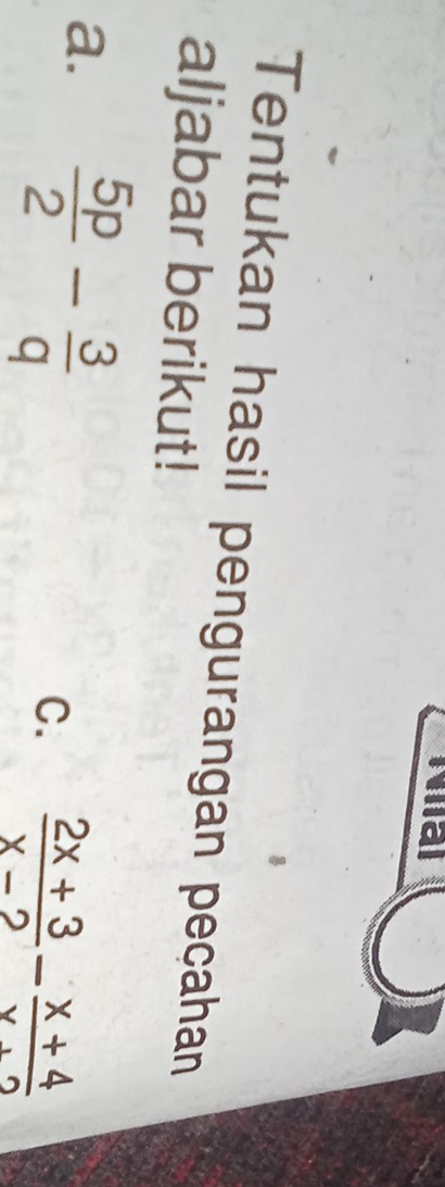 Na 
Tentukan hasil pengurangan peçahan 
aljabar berikut! 
a.  5p/2 - 3/q 
C.  (2x+3)/x-2 - (x+4)/x+2 