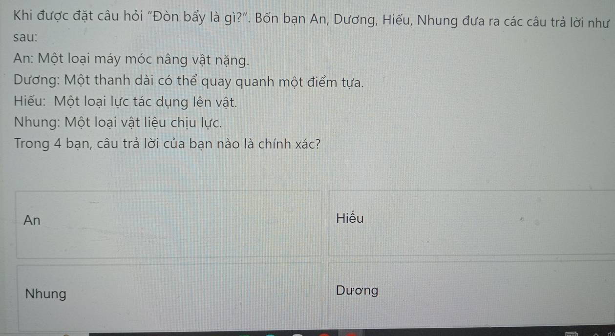 Khi được đặt câu hỏi "Đòn bẩy là gì?". Bốn bạn An, Dương, Hiếu, Nhung đưa ra các câu trả lời như
sau:
An: Một loại máy móc nâng vật nặng.
Dương: Một thanh dài có thể quay quanh một điểm tựa.
Hiếu: Một loại lực tác dụng lên vật.
Nhung: Một loại vật liệu chịu lực.
Trong 4 bạn, câu trả lời của bạn nào là chính xác?
An Hiếu
Nhung Dương