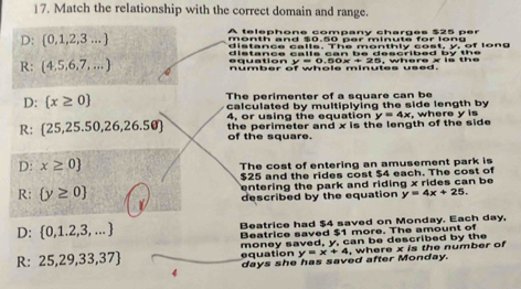 Match the relationship with the correct domain and range.
D:  0,1,2,3... A telephone company charges $25 per
month and $0.50 ner minute for long 
distance calls. The monthly cost, y, of long
distance calls can be described by th e .
R: (4,5,6,7,...) equation y = 0.50x + 25, where x ls the
umber of whole minutes used.
D:  x≥ 0 The perimenter of a square can be
calculated by multiplying the side length by
4, or using the equation
R:  25,25.50,26,26.50 the perimeter and x is the length of the side y=4x , where y is
of the square.
D: x≥ 0 The cost of entering an amusement park is
$25 and the rides cost $4 each. The cost of
entering the park and riding x rides can be
R:  y≥ 0 described by the equation y=4x+25.
D:  0,1.2,3,... Beatrice had $4 saved on Monday. Each day,
Beatrice saved $1 more. The amount of
R: 25,29,33,37 equation money saved, y, can be described by the
4 days she has saved after Monday. y=x+4, , where x is the number of