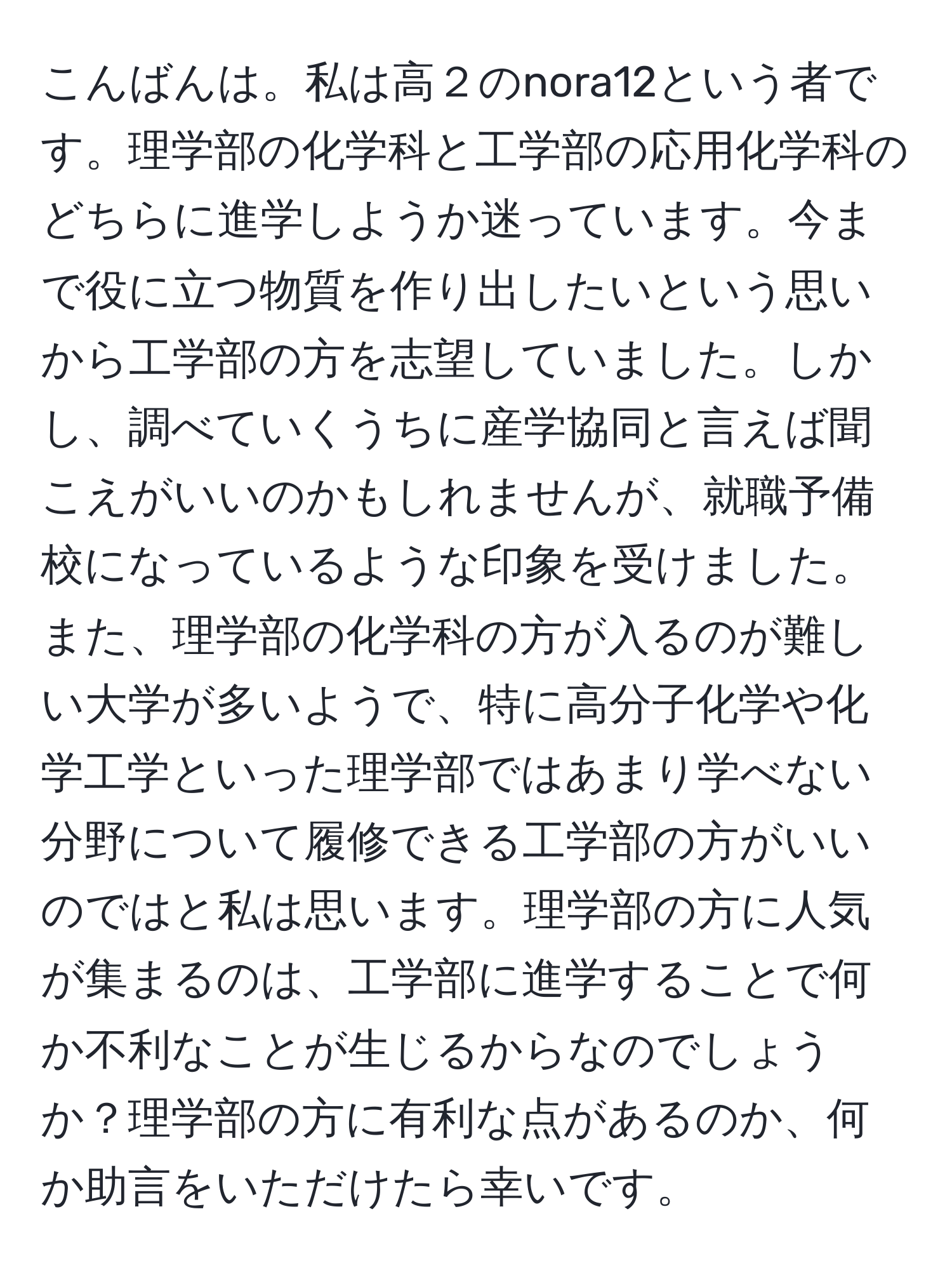 こんばんは。私は高２のnora12という者です。理学部の化学科と工学部の応用化学科のどちらに進学しようか迷っています。今まで役に立つ物質を作り出したいという思いから工学部の方を志望していました。しかし、調べていくうちに産学協同と言えば聞こえがいいのかもしれませんが、就職予備校になっているような印象を受けました。また、理学部の化学科の方が入るのが難しい大学が多いようで、特に高分子化学や化学工学といった理学部ではあまり学べない分野について履修できる工学部の方がいいのではと私は思います。理学部の方に人気が集まるのは、工学部に進学することで何か不利なことが生じるからなのでしょうか？理学部の方に有利な点があるのか、何か助言をいただけたら幸いです。