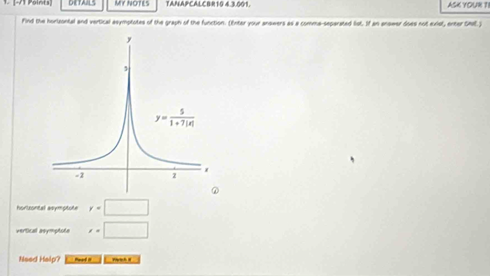 1 [−/1 Points] DETAILS MY NOTES TANAPCALCBR10 4.3.001, ASK YOUR ?I
Find the horizental and vertical asymptotes of the graph of the function. (Enter your answers as a comma-separated list. If an anower does not exist, enter Cmal.)
horizontal asymptote y=□
vertical asymptota x=□
Need Help? Peod it V