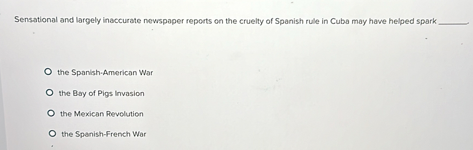 Sensational and largely inaccurate newspaper reports on the cruelty of Spanish rule in Cuba may have helped spark_
the Spanish-American War
the Bay of Pigs Invasion
the Mexican Revolution
the Spanish-French War