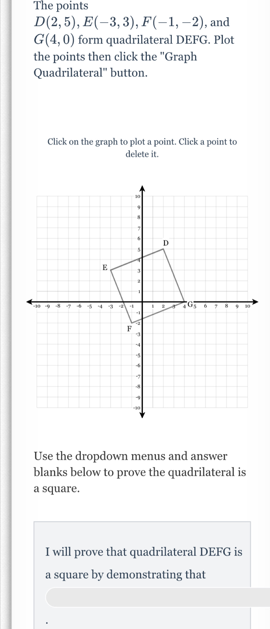 The points
D(2,5), E(-3,3), F(-1,-2) , and
G(4,0) form quadrilateral DEFG. Plot 
the points then click the "Graph 
Quadrilateral" button. 
Click on the graph to plot a point. Click a point to 
delete it. 
Use the dropdown menus and answer 
blanks below to prove the quadrilateral is 
a square. 
I will prove that quadrilateral DEFG is 
a square by demonstrating that