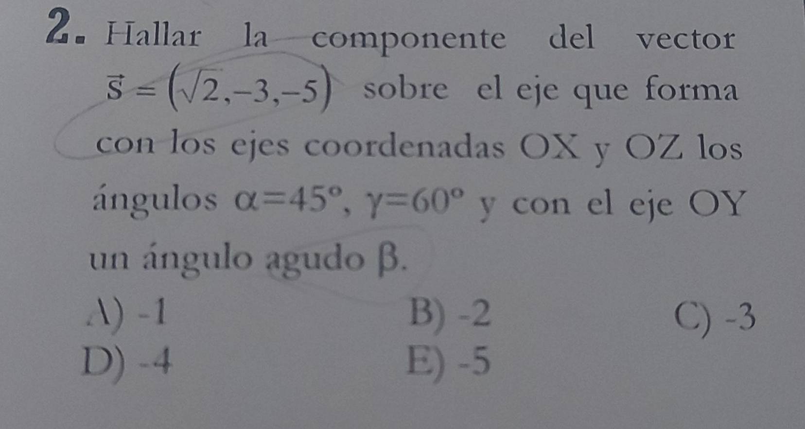 Hallar la componente del vector
vector S=(sqrt(2),-3,-5) sobre el eje que forma
con los ejes coordenadas OX y OZ los
ángulos alpha =45°, gamma =60° y con el eje OY
un ángulo agudo β.
A) -1 B) -2 C) -3
D) -4 E) -5