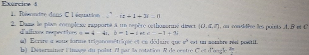 Résoudre dans C léquation : z^2-iz+1+3i=0. 
2. Dans le plan complexe rapporté à un repère orthonormé direct (O.vector u,vector v) , on considère les points A, B et C
d'affixes respectives a=4-4i. b=1-i et c=-1+2i. 
a) Ecrire a sous forme trigonométrique et en déduire que a^8 est un nombre réel positif. 
b) Déterminer l'image du point B par la rotation R de centre C et d'angle  3π /2 .