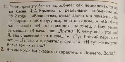 Рассмотрим эту баснюо лодробнее: как лерекликаюотся Ср 
ки басни И. А. Крылова с реальными событиями вои 
1812 года ー аВолк ночыюое думая залезть ве овчарнюо, М 
на псарнюо...», «В минуту псарня стала адом...», «Огня!ーк 
чат, — огня!», 《И что πриходит, наконец,/ Εму расчес: 
аа овец...», «И начал так: „Друзья! К чему весь этот шуи! 
, ваш старинный сват и кум..."», «Τут Ловчий перерваη ι 
вет, — „,Тысер, а я, приятель, сед..."»，《И тут же вырлустки。 
ВΒолка гончих стаю»? 
2. 4тο выι могли бы сказать о характерах ловчего, Волка?