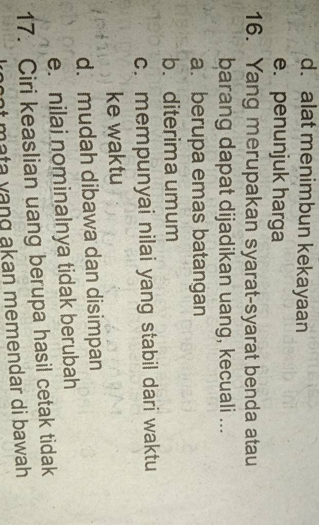 d.alat menimbun kekayaan
e. penunjuk harga
16. Yang merupakan syarat-syarat benda atau
barang dapat dijadikan uang, kecuali ...
a. berupa emas batangan
b. diterima umum
c. mempunyai nilai yang stabil dari waktu
ke waktu
d. mudah dibawa dan disimpan
e. nilai nominalnya tidak berubah
17. Ciri keaslian uang berupa hasil cetak tidak
n akan memendar di bawah
