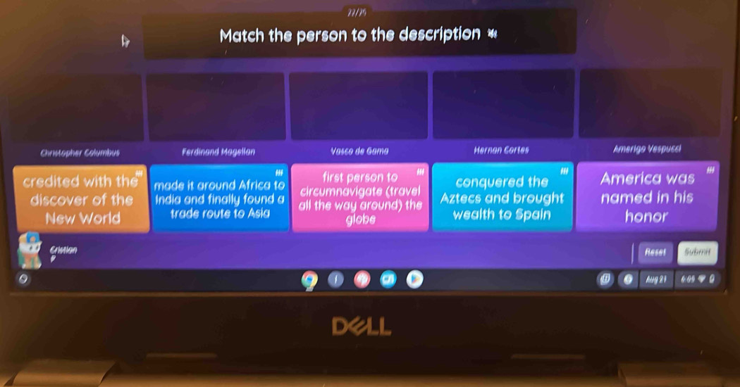 22/25 
Match the person to the description * 
Christopher Columbus Ferdinand Magellan Vasco de Gama Hernan Cortes Amerigo Vespusci 
'' 
first person to conquered the America was 
credited with the made it around Africa to circumnavigate (travel Aztecs and brought named in his 
discover of the India and finally found a all the way around) the wealth to Spain honor 
New World trade route to Asia globe 
Gistion Submit 
Reset 
Aug 21 6 0