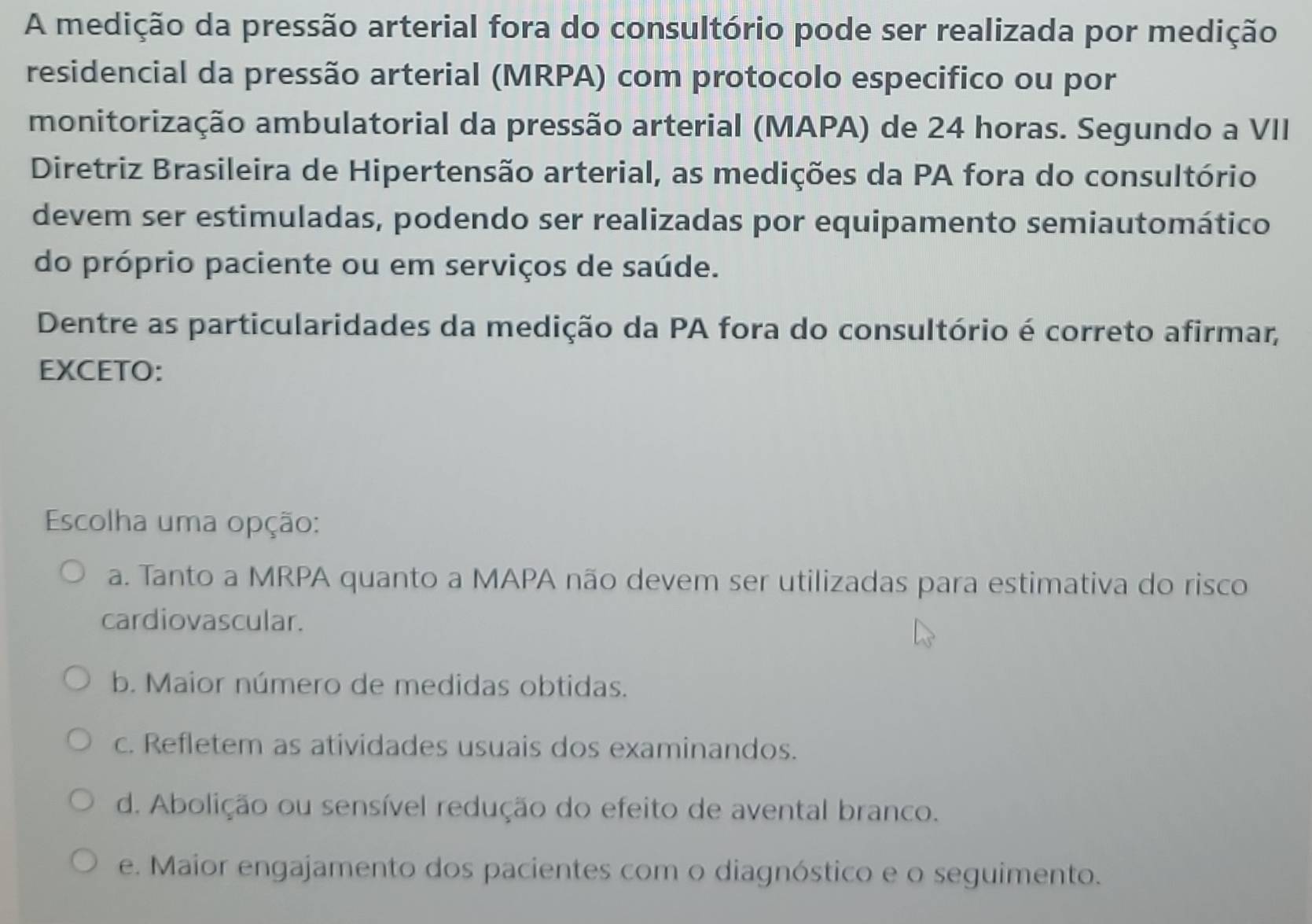 A medição da pressão arterial fora do consultório pode ser realizada por medição
residencial da pressão arterial (MRPA) com protocolo especifico ou por
monitorização ambulatorial da pressão arterial (MAPA) de 24 horas. Segundo a VII
Diretriz Brasileira de Hipertensão arterial, as medições da PA fora do consultório
devem ser estimuladas, podendo ser realizadas por equipamento semiautomático
do próprio paciente ou em serviços de saúde.
Dentre as particularidades da medição da PA fora do consultório é correto afirmar,
EXCETO:
Escolha uma opção:
a. Tanto a MRPA quanto a MAPA não devem ser utilizadas para estimativa do risco
cardiovascular.
b. Maior número de medidas obtidas.
c. Refletem as atividades usuais dos examinandos.
d. Abolição ou sensível redução do efeito de avental branco.
e. Maior engajamento dos pacientes com o diagnóstico e o seguimento.