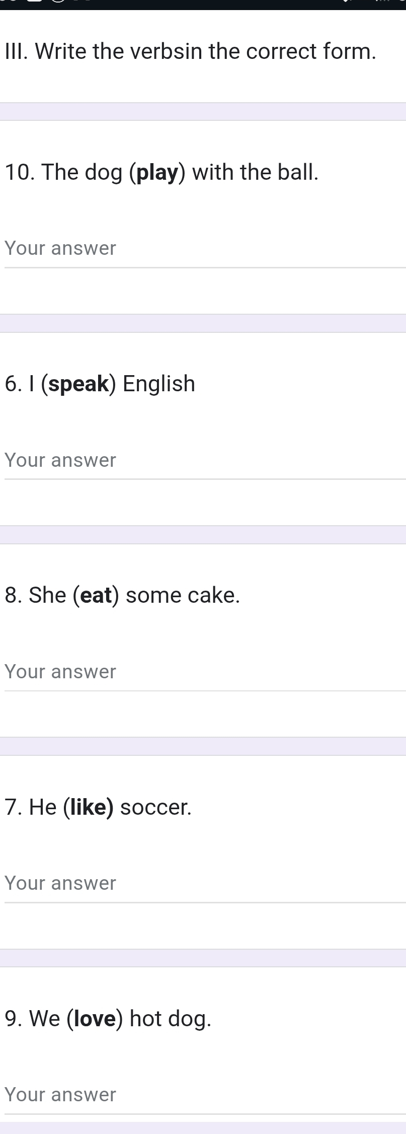 Write the verbsin the correct form. 
10. The dog (play) with the ball. 
Your answer 
6. I (speak) English 
Your answer 
8. She (eat) some cake. 
Your answer 
7. He (like) soccer. 
Your answer 
9. We (love) hot dog. 
Your answer