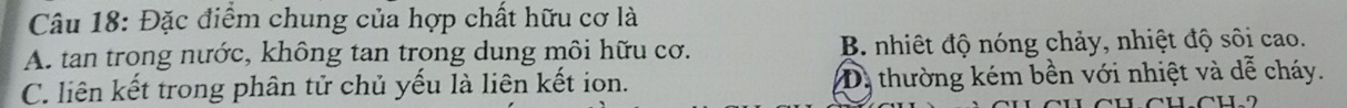Đặc điểm chung của hợp chất hữu cơ là
A. tan trong nước, không tan trong dung môi hữu cơ. B. nhiệt độ nóng chảy, nhiệt độ sôi cao.
C. liên kết trong phân tử chủ yếu là liên kết ion. D. thường kém bền với nhiệt và dễ cháy.