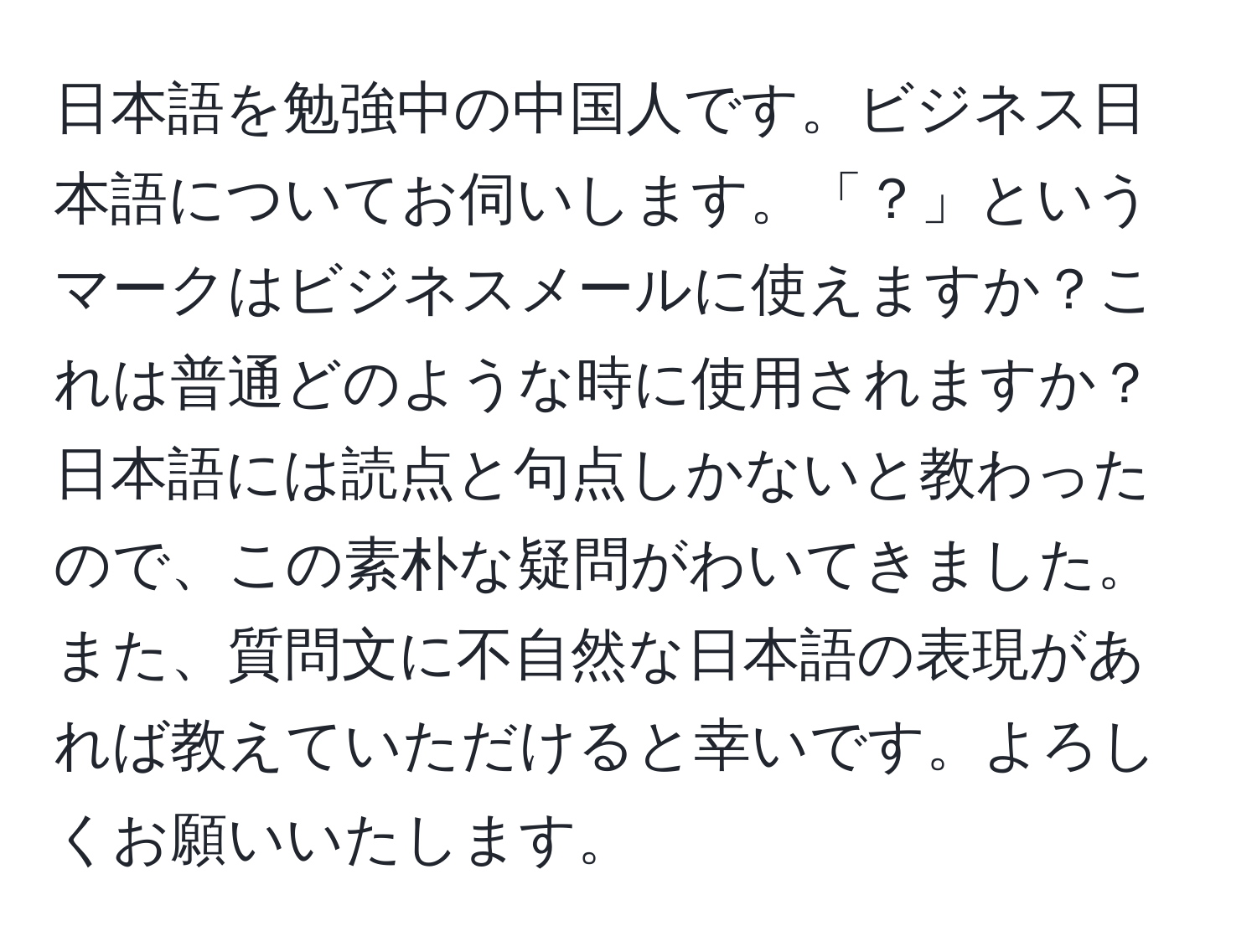 日本語を勉強中の中国人です。ビジネス日本語についてお伺いします。「？」というマークはビジネスメールに使えますか？これは普通どのような時に使用されますか？日本語には読点と句点しかないと教わったので、この素朴な疑問がわいてきました。また、質問文に不自然な日本語の表現があれば教えていただけると幸いです。よろしくお願いいたします。