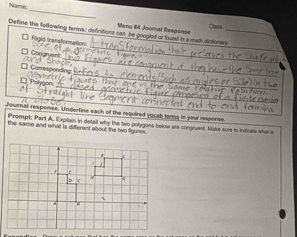Name: 
_ 
Class 
Menu #4 Journal Response 
Define the following terms: definitions can be googled or found in a math dictionary_ 
I Rigid transformation: 
_ 
□ Congruent: 
_ 
□ Corresponding: 
* Polygon: 
Journal response. Underline each of the required vocab terms in your response. 
Prompt: Part A. Explain in detail why the two polygons below are congruent. Make sure to indicate what is 
the same and what is different about the two figures.