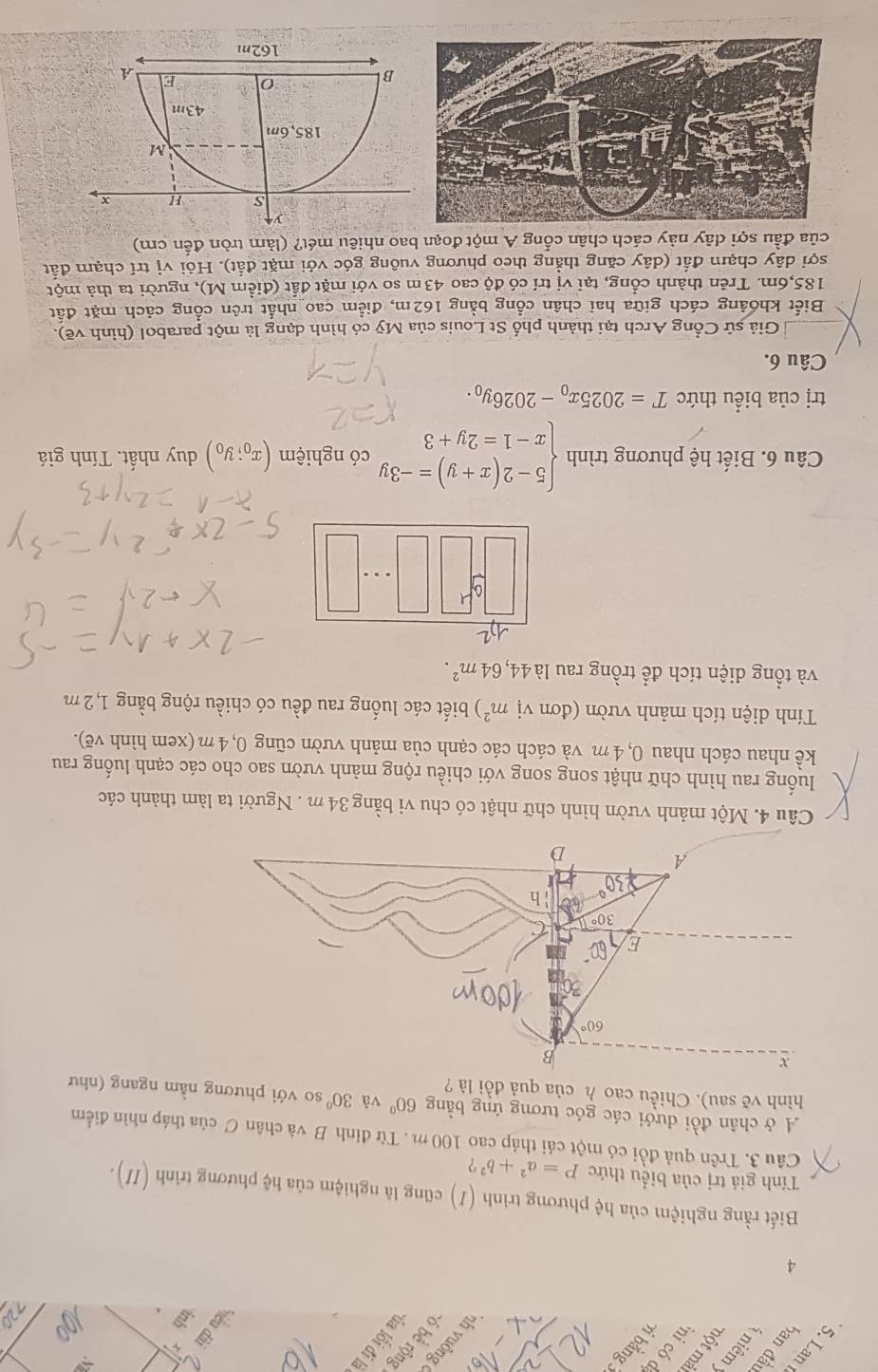 bằng 3
5. Lan 1   niêmy 8
h v uông 
6 bề rộng
2
4
Biết rằng nghiệm của hệ phương trình (1) cũng là nghiệm của hệ phương trình (II).
Tính giá trị của biểu thức P=a^2+b^2 ?
Câu 3. Trên quả đồi có một cái tháp cao 100 m . Từ đinh B và chân C của tháp nhìn điểm
A ở chân đồi dưới các góc tương ứng bằng 60° và 30° so với phương nằm ngang (như
hình vẽ sau). Chiều cao h của quả đồi là ?
x
Câu 4. Một mảnh vườn hình chữ nhật có chu vi bằng 34 m . Người ta làm thành các
luống rau hình chữ nhật song song với chiều rộng mảnh vườn sao cho các cạnh luống rau
kể nhau cách nhau 0, 4 m và cách các cạnh của mảnh vườn cũng 0, 4 m (xem hình vẽ).
Tính diện tích mảnh vườn (đơn vị m^2) biết các luống rau đều có chiều rộng bằng 1,2 m
và tổng diện tích để trồng rau là 44,64m^2.
Câu 6. Biết hệ phương trình beginarrayl 5-2(x+y)=-3y x-1=2y+3endarray. có nghiệm (x_0;y_0) duy nhất. Tính giá
trị của biểu thức T=2025x_0-2026y_0.
Câu 6.
Giả sử Cổng Arch tại thành phố St Louis của Mỹ có hình dạng là một parabol (hình vẽ).
Biết khoảng cách giữa hai chân cổng bằng 162m, điểm cao nhất trên cổng cách mặt đất
185,6m. Trên thành cổng, tại vị trí có độ cao 43m so với mặt đất (điểm M), người ta thả một
sợi dây chạm đắt (dây căng thẳng theo phương vuông góc với mặt đắt). Hỏi vị trí chạm đất
của đầu sợi dây này cách chân cổng A một đoạn bao nhiêu mét? (làm tròn đến cm)
