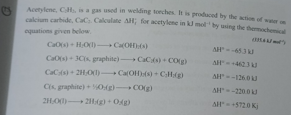 Acetylene, C_2H_2 , is a gas used in welding torches. It is produced by the action of water on 
calcium carbide, CaC_2. Calculate △ H_f^((circ) for acetylene in kJmol^-1) by using the thermochemical 
equations given below.
CaO(s)+H_2O(l)to Ca(OH)_2(s)
(335.6kJmol^(-l))
△ H°=-65.3kJ
CaO(s)+3C(s,graphite)to CaC_2(s)+CO(g) △ H°=+462.3kJ
CaC_2(s)+2H_2O(l)to Ca(OH)_2(s)+C_2H_2(g) △ H°=-126.0kJ
C(s,graphite)+1+/_2O_2(g)to CO(g)
△ H°=-220.0kJ
2H_2O(l)to 2H_2(g)+O_2(g)
△ H°=+572.0Kj