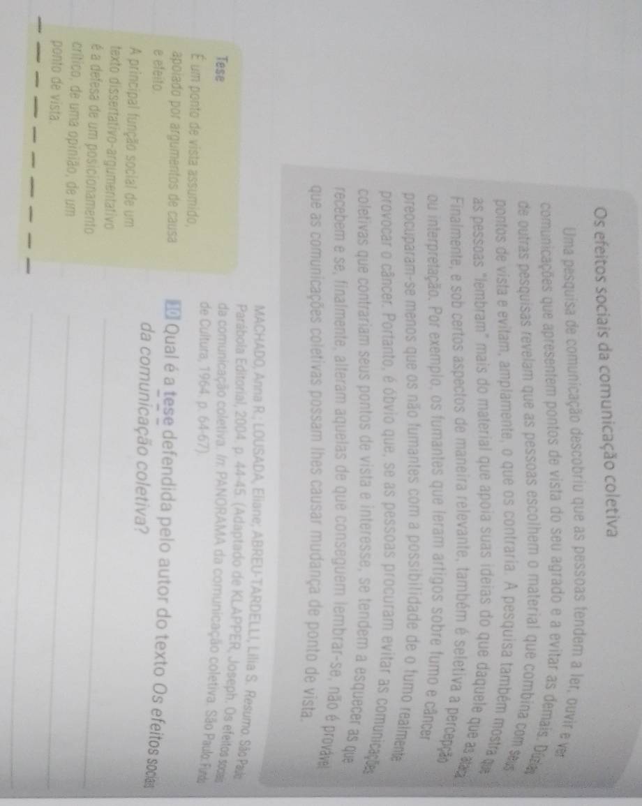 Os efeitos sociais da comunicação coletiva
Uma pesquisa de comunicação descobriu que as pessoas tendem a ler, ouvir e ver
comunicações que apresentem pontos de vista do seu agrado e a evitar as demais. Dúra
de outras pesquisas revelam que as pessoas escolhem o material que combina com ss
pontos de vista e evitam, amplamente, o que os contraria. A pesquisa também mostra que
as pessoas "lembram" mais do material que apoia suas ideias do que daquele que a a
Finalmente, e sob certos aspectos de maneira relevante, também é seletiva a percepção
ou interpretação. Por exemplo, os fumantes que leram artigos sobre fumo e câncer
preocuparam-se menos que os não fumantes com a possibilidade de o fumo realmente
provocar o câncer. Portanto, é óbvio que, se as pessoas procuram evitar as comunicações
coletivas que contrariam seus pontos de vista e interesse, se tendem a esquecer as que
recebem e se, finalmente, alteram aquelas de que conseguem lembrar-se, não é provável
que as comunicações coletivas possam lhes causar mudança de ponto de vista.
MACHADO, Anna R.; LOUSADA, Eliane; ABREU-TARDELLI, Lilia S. Resumo. São Pa
Parábola Editorial, 2004. p. 44-45. (Adaptado de KLAPPER, Joseph. Os efeilos socais
Tese
da comunicação coletiva. /: PANORAMA da comunicação coletiva. São Paulo Fud
de Cultura, 1964. p. 64-67).
É um ponto de vista assumido,
apoiado por argumentos de causa * Qual é a tese defendida pelo autor do texto Os efeitos socias
e efeito. da comunicação coletiva?
A principal função social de um
texto dissertativo-argumentativo_
é a defesa de um posicionamento
crítico, de uma opinião, de um_
ponto de vista.
_