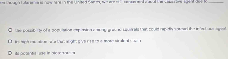 en though tularemia is now rare in the United States, we are still concerned about the causative agent due to_
the possibility of a population explosion among ground squirrels that could rapidly spread the infectious agent
its high mutation rate that might give rise to a more virulent strain
its potential use in bioterrorism