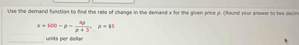 Use the demand function to find the rate of change in the demand x for the given price p. (Round your answer to two decim
x=600-p- 4p/p+3 , p=$5
units per dollar