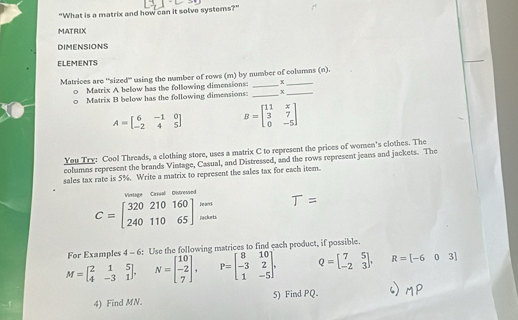 “What is a matrix and how can it solve systems?” 
MATRIX 
DIMENSIONS 
ELEMENTS 
Matrices are “sized” using the number of rows (m) by number of columns (n). 
Matrix A below has the following dimensions:_ 
Matrix B below has the following dimensions: _x_
A=beginbmatrix 6&-1&0 -2&4&5endbmatrix
B=beginbmatrix 11&x 3&7 0&-5endbmatrix
You Try: Cool Threads, a clothing store, uses a matrix C to represent the prices of women’s clothes. The 
columns represent the brands Vintage, Casual, and Distressed, and the rows represent jeans and jackets. The 
sales tax rate is 5%. Write a matrix to represent the sales tax for each item. 
Vintage Casual Distressed 
Jeans
C=beginbmatrix 320210160 24011065endbmatrix Jackets 
For Examples 4 - 6: Use the following matrices to find each product, if possible.
M=beginbmatrix 2&1&5 4&-3&1endbmatrix , N=beginbmatrix 10 -2 7endbmatrix , P=beginbmatrix 8&10 -3&2 1&-5endbmatrix , Q=beginbmatrix 7&5 -2&3endbmatrix , R=[-603]
4) Find MN. 5) Find PQ.