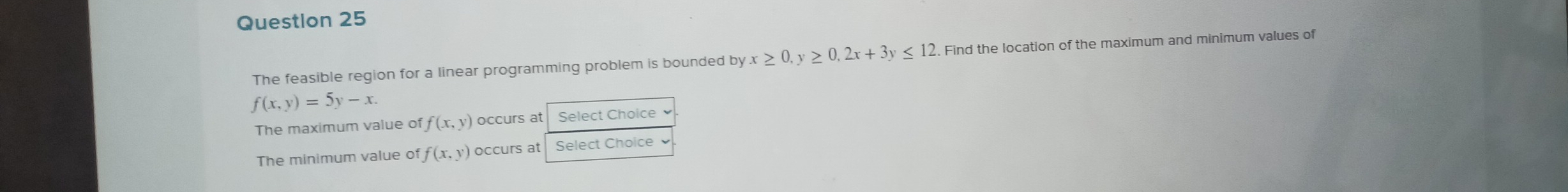 Questlon 25 
The feasible region for a linear programming problem is bounded by x≥ 0, y≥ 0, 2x+3y≤ 12. Find the location of the maximum and minimum values of
f(x,y)=5y-x. 
The maximum value of f(x,y) occurs at Select Choice 
The minimum value of f(x,y) occurs at Select Choice