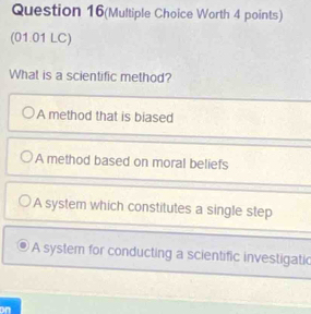 Question 16(Multiple Choice Worth 4 points)
(01.01 LC)
What is a scientific method?
A method that is biased
A method based on moral beliefs
A system which constitutes a single step
A system for conducting a scientific investigatic
on