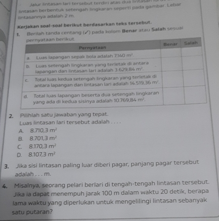 Jalur lintasan lari tersebut terdiri atas dua linta sa nI
lintasan berbentuk setengah lingkaran seperti pada gambar. Lebar
lintasannya adalah 2 m.
Kerjakan soal-soal berikut berdasarkan teks tersebut.
1. Berilah tanda centang (√) pada kolom Benar atau Salah sesuai
2. Pilihlah satu jawaban yang tepat.
Luas lintasan lari tersebut adalah . . . .
A. 8.710,3m^2
B. 8.701,3m^2
C. 8.170,3m^2
D. 8.107,3m^2
3. Jika sisi lintasan paling luar diberi pagar, panjang pagar tersebut
adalah . . . m.
4. Misalnya, seorang pelari berlari di tengah-tengah lintasan tersebut.
Jika ia dapat menempuh jarak 100 m dalam waktu 20 detik, berapa
lama waktu yang diperlukan untuk mengelilingi lintasan sebanyak
satu putaran?