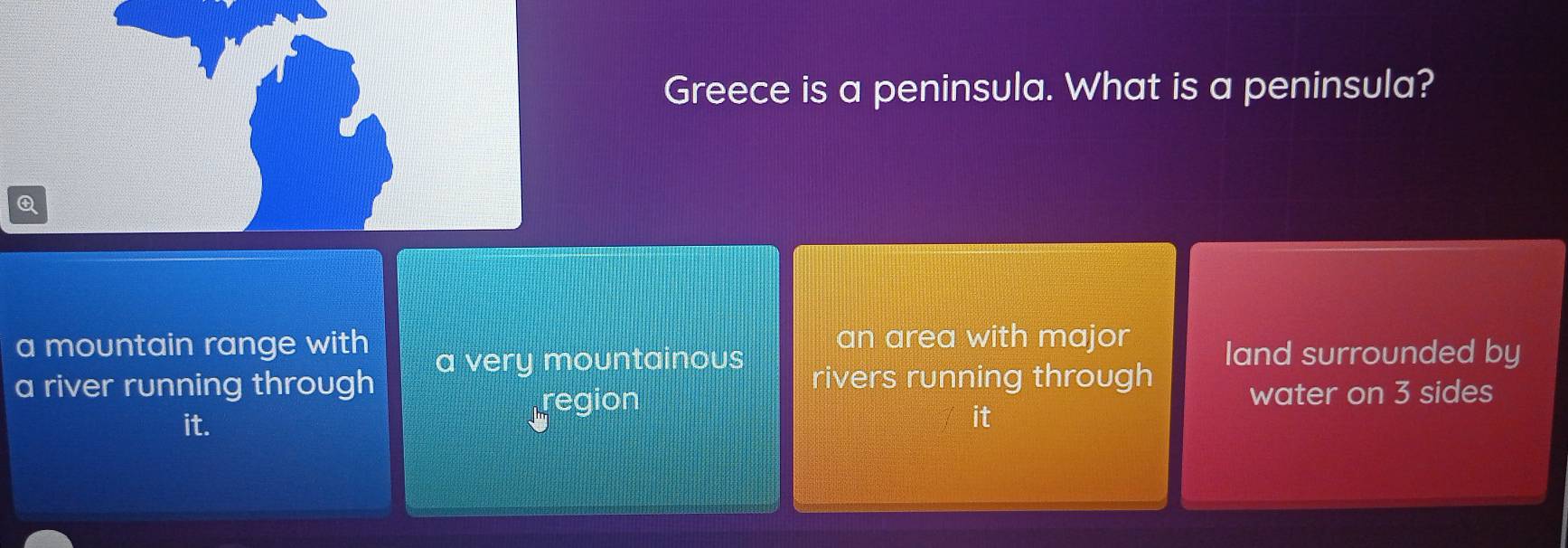 Greece is a peninsula. What is a peninsula?
Q
a mountain range with an area with major land surrounded by
a very mountainous
a river running through rivers running through
it.
tregion
water on 3 sides
it