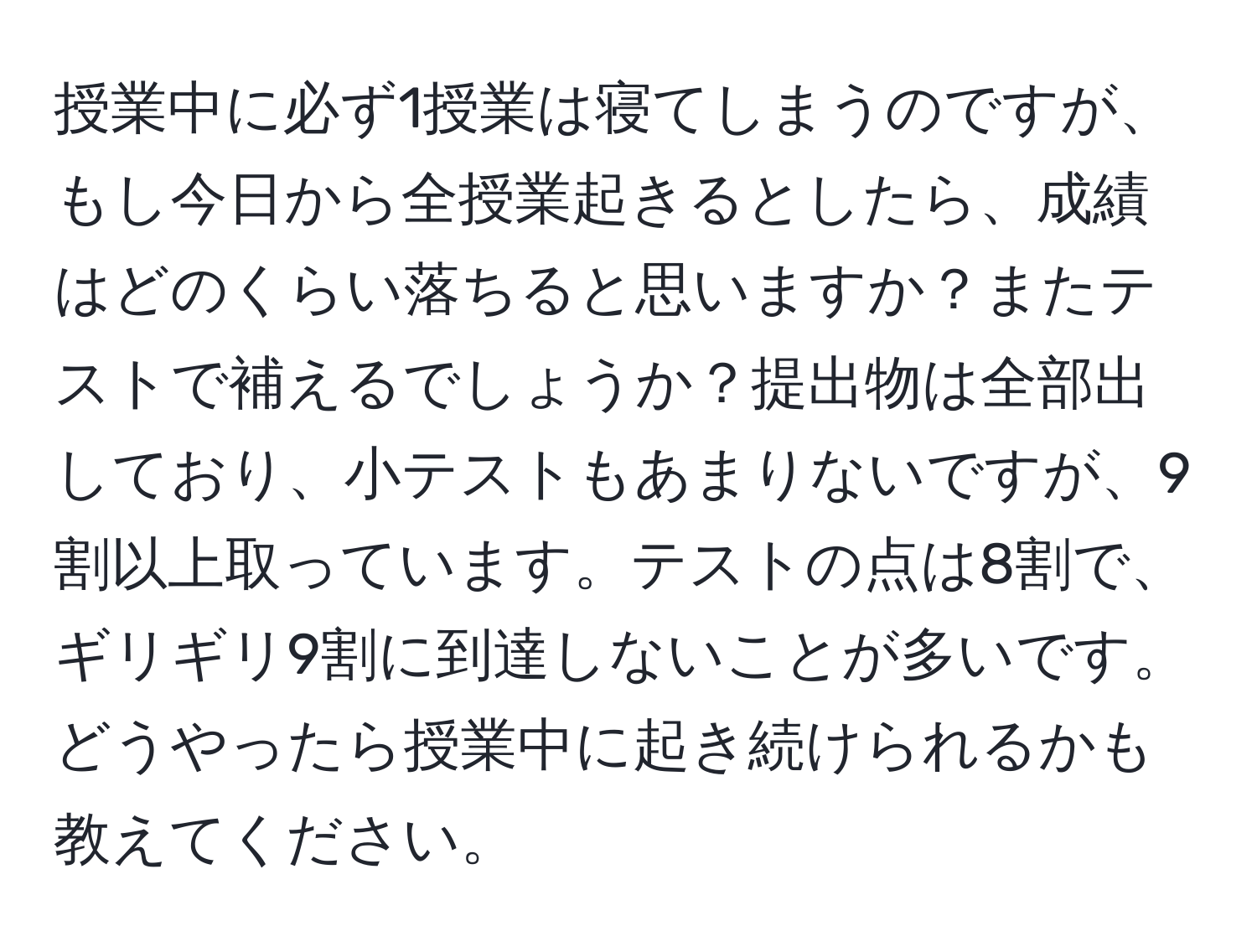 授業中に必ず1授業は寝てしまうのですが、もし今日から全授業起きるとしたら、成績はどのくらい落ちると思いますか？またテストで補えるでしょうか？提出物は全部出しており、小テストもあまりないですが、9割以上取っています。テストの点は8割で、ギリギリ9割に到達しないことが多いです。どうやったら授業中に起き続けられるかも教えてください。