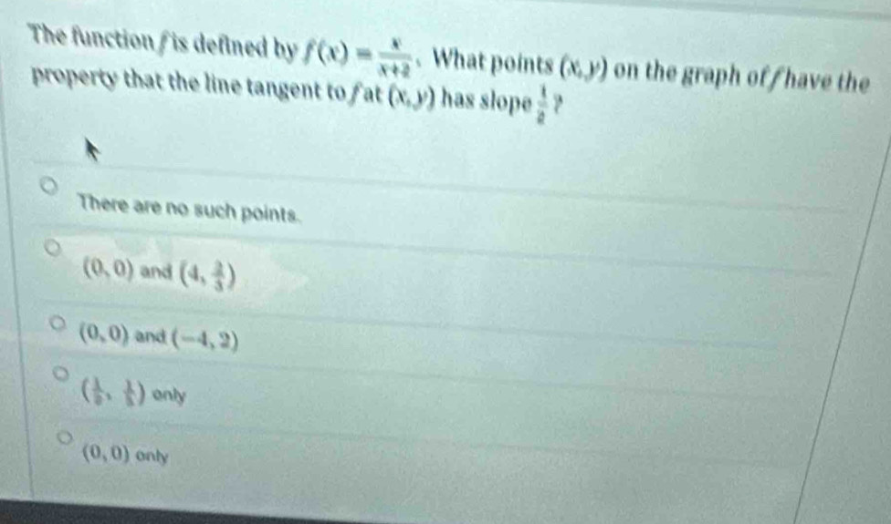 The function is defined by f(x)= x/x+2 . What points (x,y) on the graph off have the
property that the line tangent to fat (x,y) has slope  1/2  ?
There are no such points.
(0,0) and (4, 2/3 )
(0,0) and (-4,2)
( 1/2 , 1/5 ) only
(0,0) only