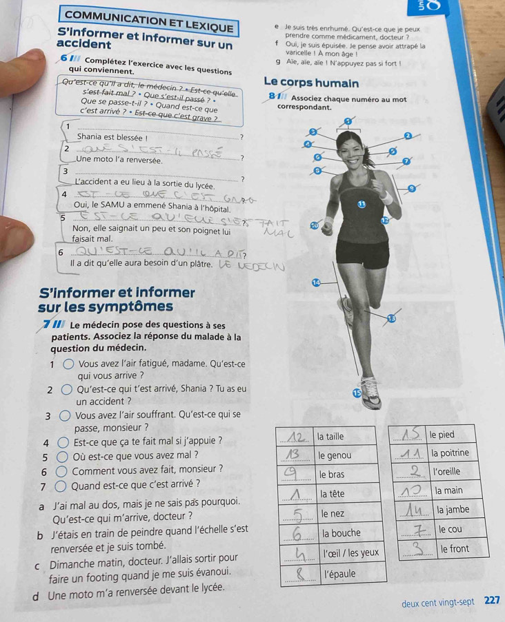 COMMUNICATION ET LEXIQUE e  Je suis très enrhumé. Qu'est-ce que je peux
prendre comme médicament, docteur ?
S’informer et informer sur un f
accident Oui, je suis épuisée. Je pense avoir attrapé la
varicelle ! A mon âge !
g Aïe, aïe, aïe ! N'appuyez pas si fort !
6I Complétez l'exercice avec les questions
qui conviennent. Le corps humain
Qu'est-ce qu'il a dit, le médecin ? • Est-ce qu'elle 1 Associez chaque numéro au mot
s'est fait mal ? • Que s'est-il passé ? 
Que se passe-t-il ? • Quand est-ce que
correspondant.
c'est arrivé ? • Est-ce que c'est grave ?
_1
Shania est blessée !
_?
_2
Une moto l'a renversée.
?
_3
?
L'accident a eu lieu à la sortie du lycée.
_4
Oui, le SAMU a emmené Shania à l'hôpital.
_5
_
Non, elle saignait un peu et son poignet lui
faisait mal.
_6
Il a dit qu'elle aura besoin d'un plâtre.
_
S’informer et informer
sur les symptômes
7 I Le médecin pose des questions à ses
patients. Associez la réponse du malade à la
question du médecin.
1 Vous avez l’air fatigué, madame. Qu’est-ce
qui vous arrive ?
2 Qu'est-ce qui t’est arrivé, Shania ? Tu as eu
un accident ?
3 Vous avez l’air souffrant. Qu’est-ce qui se
passe, monsieur ?
4 Est-ce que ça te fait mal si j’appuie ? _
5 Où est-ce que vous avez mal ? _
6 Comment vous avez fait, monsieur ?
7 Quand est-ce que c'est arrivé ?
a J’ai mal au dos, mais je ne sais pas pourquoi.
Qu'est-ce qui m’arrive, docteur ? _
b J'étais en train de peindre quand l'échelle s'est
renversée et je suis tombé.
c Dimanche matin, docteur. J’allais sortir pour
faire un footing quand je me suis évanoui.
d Une moto m'a renversée devant le lycée.
deux cent vingt-sept 227