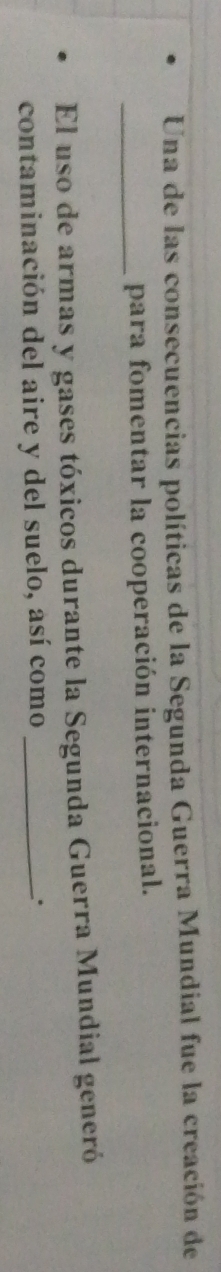 Una de las consecuencias políticas de la Segunda Guerra Mundial fue la creación de 
_para fomentar la cooperación internacional. 
El uso de armas y gases tóxicos durante la Segunda Guerra Mundial generó 
contaminación del aire y del suelo, así como _.