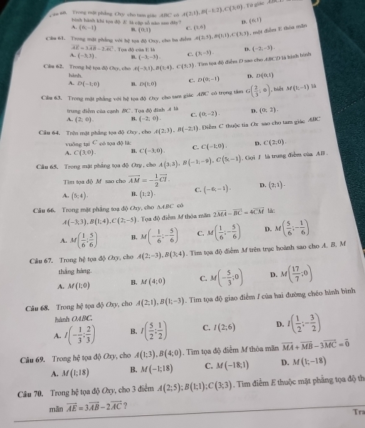 ău 60. Trong mặt phẳng Oxy cho tam giác ABC cô A(2;1),B(-1;2),C(3;0) Từ giác  ABCD
bình hành khi tọa độ ど là cập số nào sau đây?
A. (6;-1) B. (0,1) C. (1,6) D. (6,1)
Câu 61. Trong mặt phẳng với hệ tọa độ Oxy, cho ba điểm A(2:5),B(1:1),C(3:3) , một điểm E thóa măn
vector AE=3vector AB-2vector AC. Tọa độ của E là
A. (-3,3), B. (-3;-3). C. (3;-3). D. (-2;-3).
Câu 62. Trong hệ tọa độ Oxy, cho A(-3;1),B(1;4),C(5;3). Tìm tọa độ điểm D sao cho ABCD là hình bình
hành.
A. D(-1;0) B. D(1,0) C. D(0;-1) D. D(0;1)
Cầu 63. Trong mật phẳng với hệ tọa độ Oxy cho tam giác ABC có trọng tâm G( 2/3 ;0) , biến M(1;-1) là
trung điểm của cạnh BC. Tọa độ đinh A là
A. (2;0). B. (-2;0). C (0;-2). D. (0:2).
Câu 64. Trên mặt phẳng tọa độ Oxy , cho A(2;3),B(-2;1). Điểm C thu()c tia Ox sao cho tam giác ABC
vuỡng tại C có tọa độ là:
A. C(3;0). B. C(-3;0). C. C(-1;0). D. C(2;0).
Câu 65. Trong mặt phẳng tọa độ Ory , cho A(3;3),B(-1;-9),C(5;-1). Gọi / là trung điểm của AB 
Tìm tọa độ Mỹ sao cho vector AM=- 1/2 vector CI.
A. (5;4). B. (1;2)- C. (-6;-1). D. (2;1).
Câu 66, Trong mặt phầng toạ độ Oxy , cho △ ABC có 2vector MA-vector BC=4vector CM là:
A(-3;3),B(1;4),C(2;-5). Tọa độ điểm M thỏa mãn
A. M( 1/6 ; 5/6 ) B. M(- 1/6 ;- 5/6 ) C. M( 1/6 :- 5/6 ) D. M( 5/6 ;- 1/6 )
Câu 67. Trong hệ tọa độ Oxy, cho A(2;-3),B(3;4). Tim tọa độ điễm M trên trục hoành sao cho A, B, M
thắng hàng.
A. M(1;0) B. M(4:0) C. M(- 5/3 ;0) D. M( 17/7 ;0)
Câu 68. Trong hệ tọa độ Oxy, cho A(2;1),B(1;-3). Tìm tọa độ giao điểm / của hai đường chéo hình bình
hành OABC.
A. I(- 1/3 ; 2/3 ) B. I( 5/2 ; 1/2 ) C. I(2;6) D. I( 1/2 ;- 3/2 )
Câu 69. Trong hệ tọa độ Oxy, cho A(1;3),B(4;0). Tìm tọa độ điểm M thỏa mãn vector MA+vector MB-3vector MC=vector 0
A. M(1;18) B. M(-1;18) C. M(-18;1) D. M(1;-18)
Câu 70. Trong hệ tọa độ Oxy, cho 3 điểm A(2;5);B(1;1);C(3;3). Tìm điểm E thuộc mặt phăng tọa độ th
mãn vector AE=3vector AB-2vector AC ?
Tra