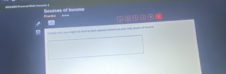 2024-2025 Financial Math Semester 1 
Sources of Income 
Practice Active 
1 2 
A 
Explain why you might not want to have passive income as your only source of income.