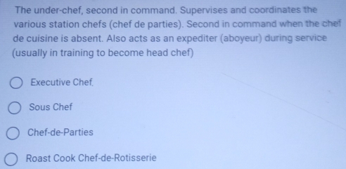 The under-chef, second in command. Supervises and coordinates the 
various station chefs (chef de parties). Second in command when the chef 
de cuisine is absent. Also acts as an expediter (aboyeur) during service 
(usually in training to become head chef) 
Executive Chef, 
Sous Chef 
Chef-de-Parties 
Roast Cook Chef-de-Rotisserie