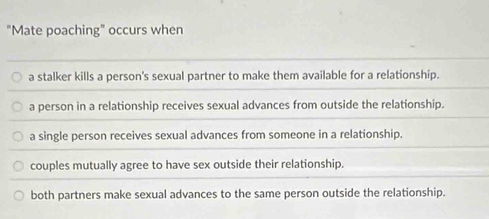 “Mate poaching” occurs when
a stalker kills a person's sexual partner to make them available for a relationship.
a person in a relationship receives sexual advances from outside the relationship.
a single person receives sexual advances from someone in a relationship.
couples mutually agree to have sex outside their relationship.
both partners make sexual advances to the same person outside the relationship.