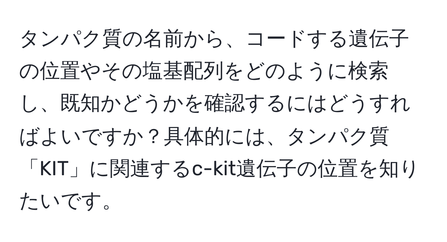 タンパク質の名前から、コードする遺伝子の位置やその塩基配列をどのように検索し、既知かどうかを確認するにはどうすればよいですか？具体的には、タンパク質「KIT」に関連するc-kit遺伝子の位置を知りたいです。