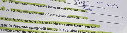 13 hours. 
2. Three medium apples have about 285 calories._ 
3. A 13-ounce package of pistachios costs $5.99._ 
e the information in the table to solve Exercises 4-6. 
rgan's favorite spaghetti sauce is available in tw 
h size and its price are .