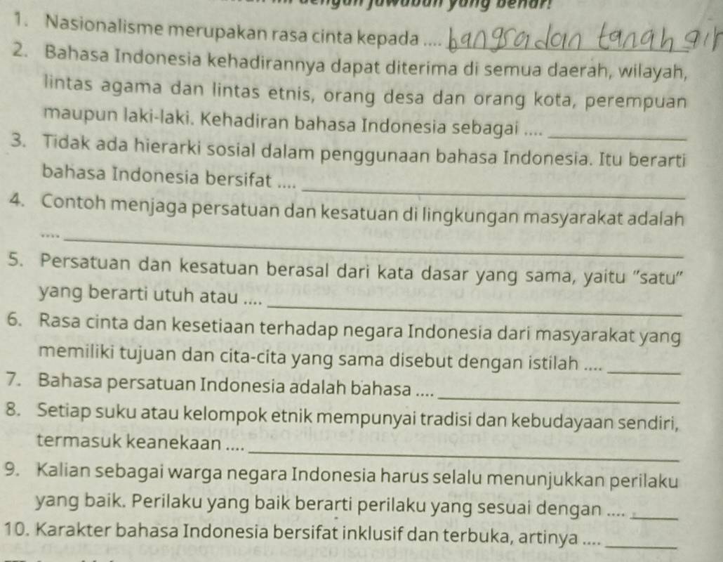 jowabon yong benan 
1. Nasionalisme merupakan rasa cinta kepada ._ 
2. Bahasa Indonesia kehadirannya dapat diterima di semua daerah, wilayah, 
lintas agama dan lintas etnis, orang desa dan orang kota, perempuan 
maupun laki-laki. Kehadiran bahasa Indonesia sebagai ...._ 
3. Tidak ada hierarki sosial dalam penggunaan bahasa Indonesia. Itu berarti 
_ 
bahasa Indonesia bersifat .... 
4. Contoh menjaga persatuan dan kesatuan di lingkungan masyarakat adalah 
.._ 
5. Persatuan dan kesatuan berasal dari kata dasar yang sama, yaitu ''satu'' 
_ 
yang berarti utuh atau .... 
6. Rasa cinta dan kesetiaan terhadap negara Indonesia dari masyarakat yang 
memiliki tujuan dan cita-cita yang sama disebut dengan istilah ...._ 
7. Bahasa persatuan Indonesia adalah bahasa ...._ 
8. Setiap suku atau kelompok etnik mempunyai tradisi dan kebudayaan sendiri, 
_ 
termasuk keanekaan .... 
9. Kalian sebagai warga negara Indonesia harus selalu menunjukkan perilaku 
yang baik. Perilaku yang baik berarti perilaku yang sesuai dengan ...._ 
10. Karakter bahasa Indonesia bersifat inklusif dan terbuka, artinya ...._