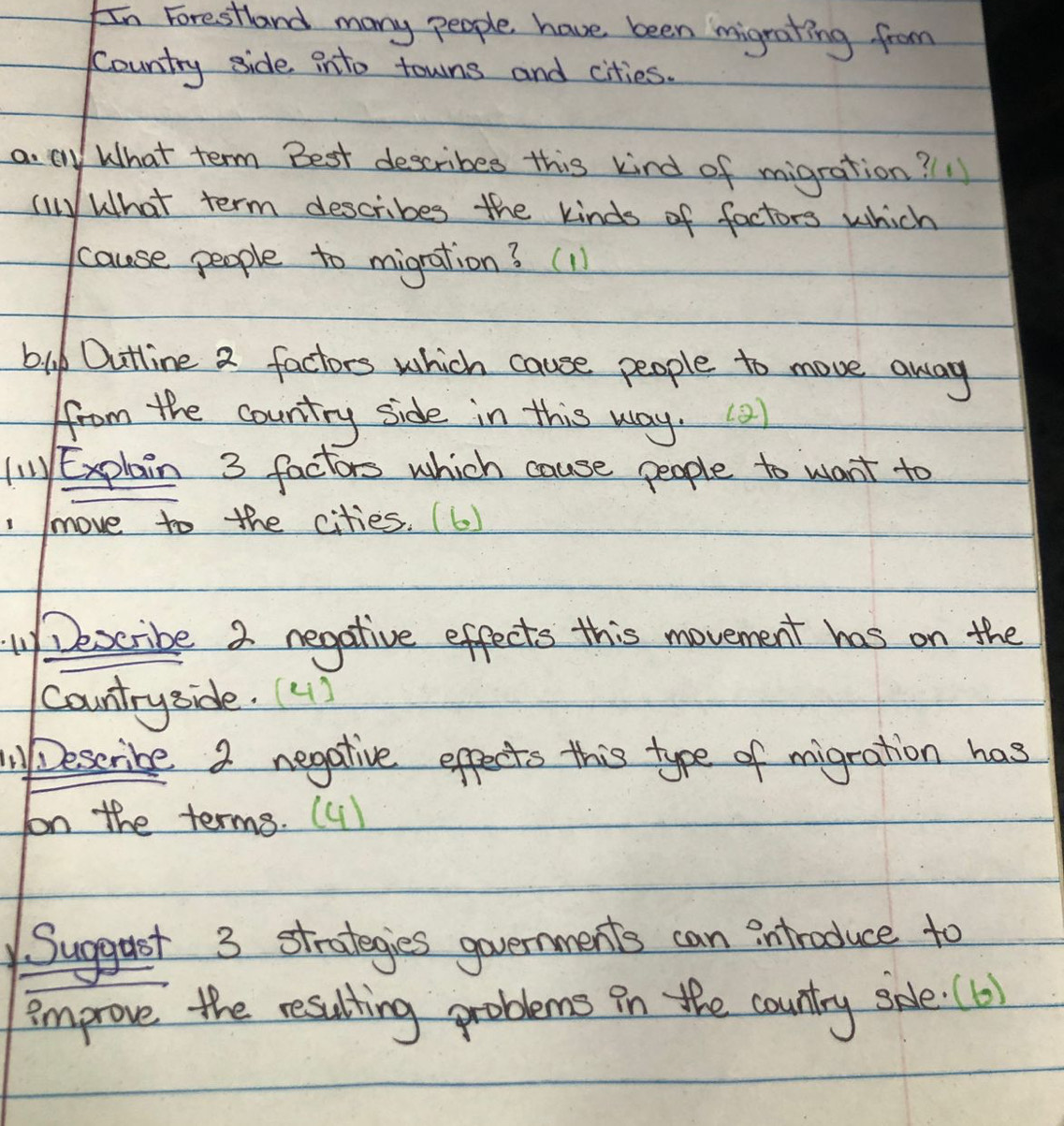 In Forestland many people have been migrating from 
Country side into towns and cities. 
a. c What term Best describes this kind of migration? " 
() What term describes the kinds of factors which 
cause people to migration? (11 
bu Outline 2 factors which cause people to move away 
from the country side in this way. ) 
(WExplain 3 factors which cause people to want to 
, Imove to the cities. (6) 
My Dexcribe 2 negative effects this movement has on the 
countryside.(41) 
Deseribe a negative effects this type of migration has 
oon the terms. (4) 
Suggust 3 strategies governments can introduce to 
improve the resulting problems in the country sdle. (6)