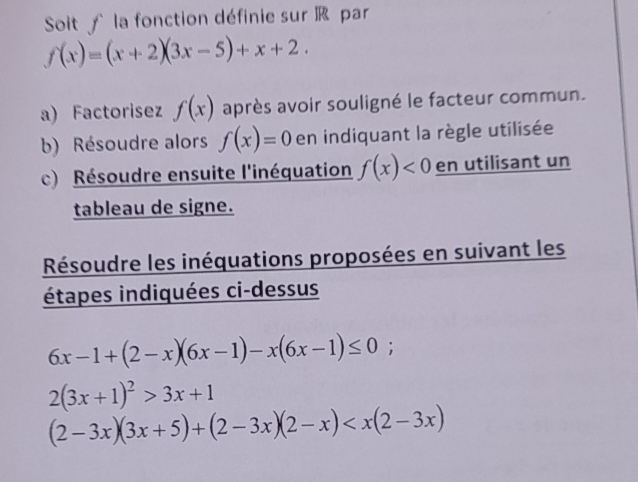 Soit ∫ la fonction définie sur R par
f(x)=(x+2)(3x-5)+x+2. 
a) Factorisez f(x) après avoir souligné le facteur commun. 
b) Résoudre alors f(x)=0 en indiquant la règle utilisée 
c) Résoudre ensuite l'inéquation f(x)<0</tex> en utilisant un 
tableau de signe. 
Résoudre les inéquations proposées en suivant les 
étapes indiquées ci-dessus
6x-1+(2-x)(6x-1)-x(6x-1)≤ 0;
2(3x+1)^2>3x+1
(2-3x)(3x+5)+(2-3x)(2-x)