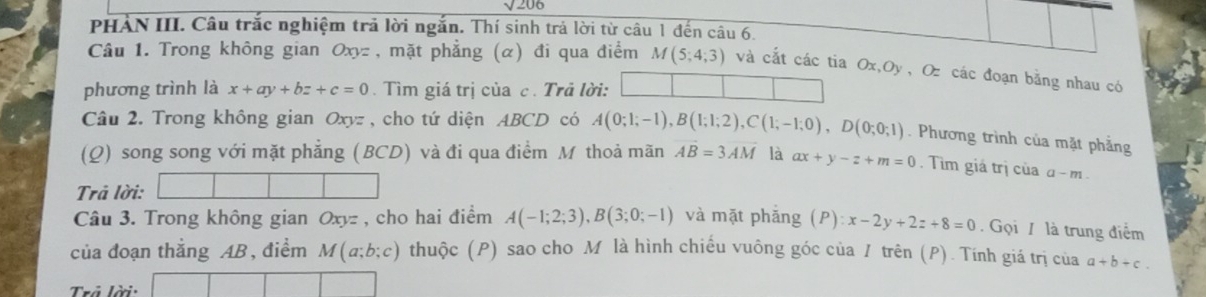 sqrt 206 
PHẢN III. Câu trắc nghiệm trả lời ngắn. Thí sinh trả lời từ câu 1 đến câu 6. 
Câu 1. Trong không gian Oxyz , mặt phẳng (α) đi qua điểm M(5;4;3) và cắt các tia Ox, Oy , Oz các đoạn bằng nhau có 
phương trình là x+ay+bz+c=0. Tìm giá trị của c. Trả lời: 
Câu 2. Trong không gian Oxyz , cho tứ diện ABCD có A(0;1;-1), B(1;1;2), C(1;-1;0), D(0;0;1). Phương trình của mặt phẳng 
(Q) song song với mặt phẳng (BCD) và đi qua điểm M thoả mãn AB=3overline AM là ax+y-z+m=0. Tim giá trị của α- m. 
Trả lời: 
Câu 3. Trong không gian Oxyz , cho hai điểm A(-1;2;3), B(3;0;-1) và mặt phǎng (P) : x-2y+2z+8=0 Gọi / là trung điểm 
của đoạn thắng AB , điểm M(a;b;c) thuộc (P) sao cho M là hình chiếu vuông góc của / trên (P). Tính giá trị của a+b+c. 
Trả lời: