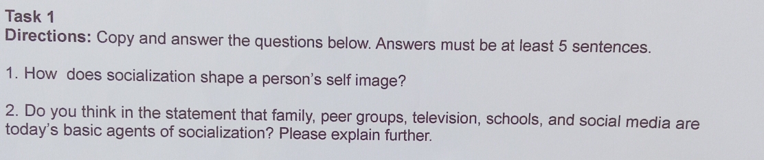 Task 1 
Directions: Copy and answer the questions below. Answers must be at least 5 sentences. 
1. How does socialization shape a person's self image? 
2. Do you think in the statement that family, peer groups, television, schools, and social media are 
today's basic agents of socialization? Please explain further.