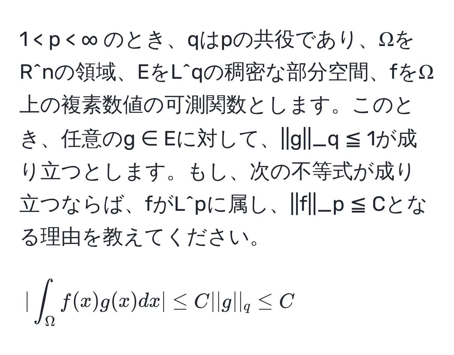 1 < p < ∞ のとき、qはpの共役であり、ΩをR^nの領域、EをL^qの稠密な部分空間、fをΩ上の複素数値の可測関数とします。このとき、任意のg ∈ Eに対して、||g||_q ≦ 1が成り立つとします。もし、次の不等式が成り立つならば、fがL^pに属し、||f||_p ≦ Cとなる理由を教えてください。  
[
| ∈t_Omega f(x)g(x)dx | ≤ C ||g||_q ≤ C
]