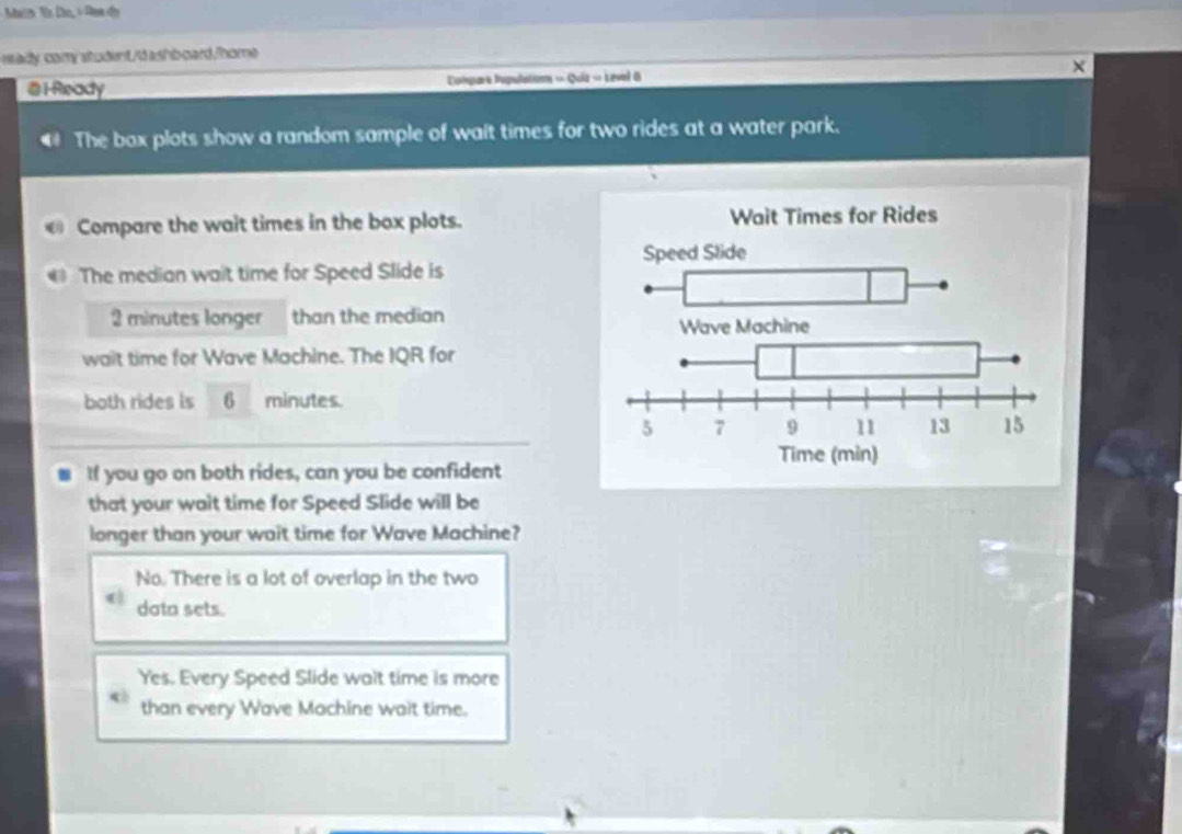 Main Tn Do, + Dan dy
ady, comy studentI'd ash board/home
@ 1 Ready Compare Populations « Quiz « Level 8 X
€ The box plots show a random sample of wait times for two rides at a water park.
Compare the wait times in the box plots.
The median wait time for Speed Slide is
2 minutes longer than the median
wait time for Wave Machine. The IQR for
both rides is 6 minutes.
■ If you go on both rides, can you be confident
that your wait time for Speed Slide will be
longer than your wait time for Wave Machine?
No. There is a lot of overlap in the two
data sets.
Yes. Every Speed Slide wait time is more
than every Wave Machine wait time.