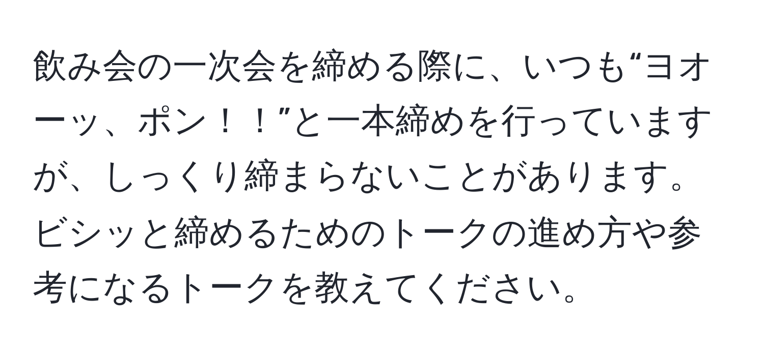 飲み会の一次会を締める際に、いつも“ヨオーッ、ポン！！”と一本締めを行っていますが、しっくり締まらないことがあります。ビシッと締めるためのトークの進め方や参考になるトークを教えてください。