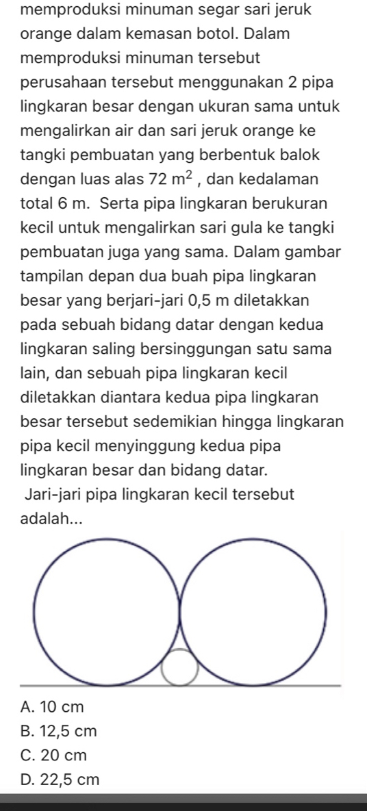 memproduksi minuman segar sari jeruk
orange dalam kemasan botol. Dalam
memproduksi minuman tersebut
perusahaan tersebut menggunakan 2 pipa
lingkaran besar dengan ukuran sama untuk
mengalirkan air dan sari jeruk orange ke
tangki pembuatan yang berbentuk balok
dengan luas alas 72m^2 , dan kedalaman
total 6 m. Serta pipa lingkaran berukuran
kecil untuk mengalirkan sari gula ke tangki
pembuatan juga yang sama. Dalam gambar
tampilan depan dua buah pipa lingkaran
besar yang berjari-jari 0,5 m diletakkan
pada sebuah bidang datar dengan kedua
lingkaran saling bersinggungan satu sama
lain, dan sebuah pipa lingkaran kecil
diletakkan diantara kedua pipa lingkaran
besar tersebut sedemikian hingga lingkaran
pipa kecil menyinggung kedua pipa
lingkaran besar dan bidang datar.
Jari-jari pipa lingkaran kecil tersebut
adalah...
A. 10 cm
B. 12,5 cm
C. 20 cm
D. 22,5 cm