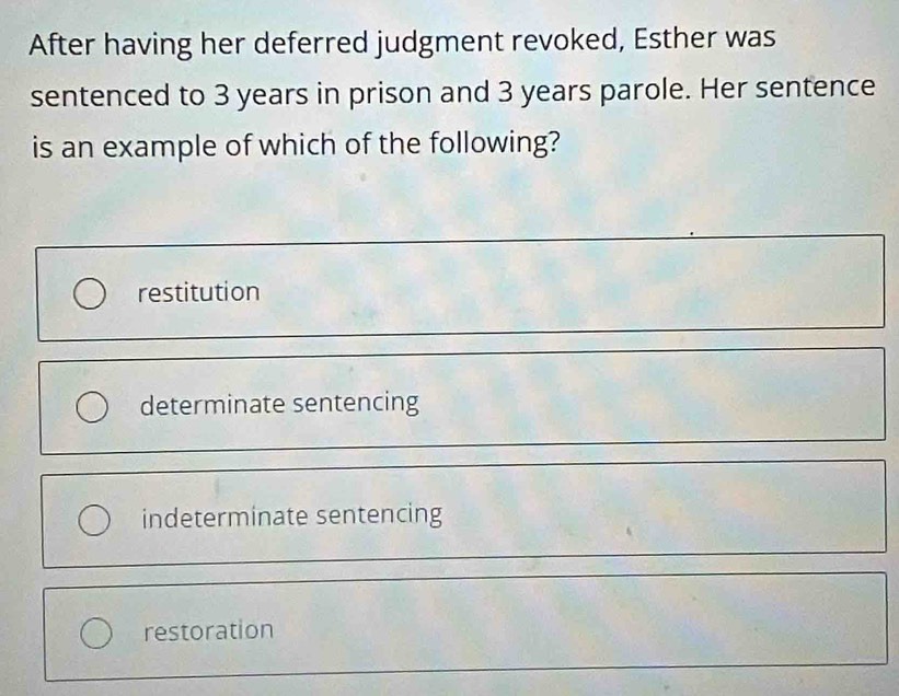 After having her deferred judgment revoked, Esther was
sentenced to 3 years in prison and 3 years parole. Her sentence
is an example of which of the following?
restitution
determinate sentencing
indeterminate sentencing
restoration