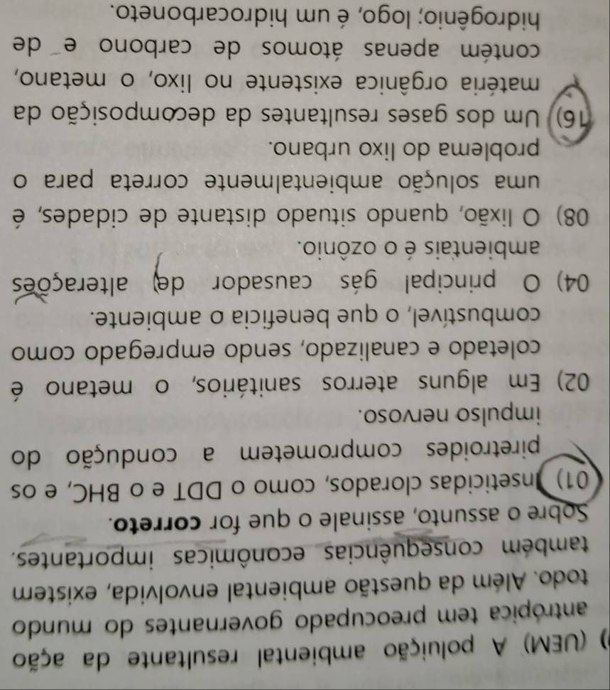 (UEM) A poluição ambiental resultante da ação
antrópica tem preocupado governantes do mundo
todo. Além da questão ambiental envolvida, existem
também consequências econômicas importantes.
Sobre o assunto, assinale o que for correto.
01) Inseticidas clorados, como o DDT e o BHC, e os
piretroides comprometem a condução do
impulso nervoso.
02) Em alguns aterros sanitários, o metano é
coletado e canalizado, sendo empregado como
combustível, o que beneficia o ambiente.
04) O principal gás causador de alterações
ambientais é o ozônio.
08) O lixão, quando situado distante de cidades, é
uma solução ambientalmente correta para o
problema do lixo urbano.
16). Um dos gases resultantes da decomposição da
matéria orgânica existente no lixo, o metano,
contém apenas átomos de carbono e de
hidrogênio; logo, é um hidrocarboneto.
