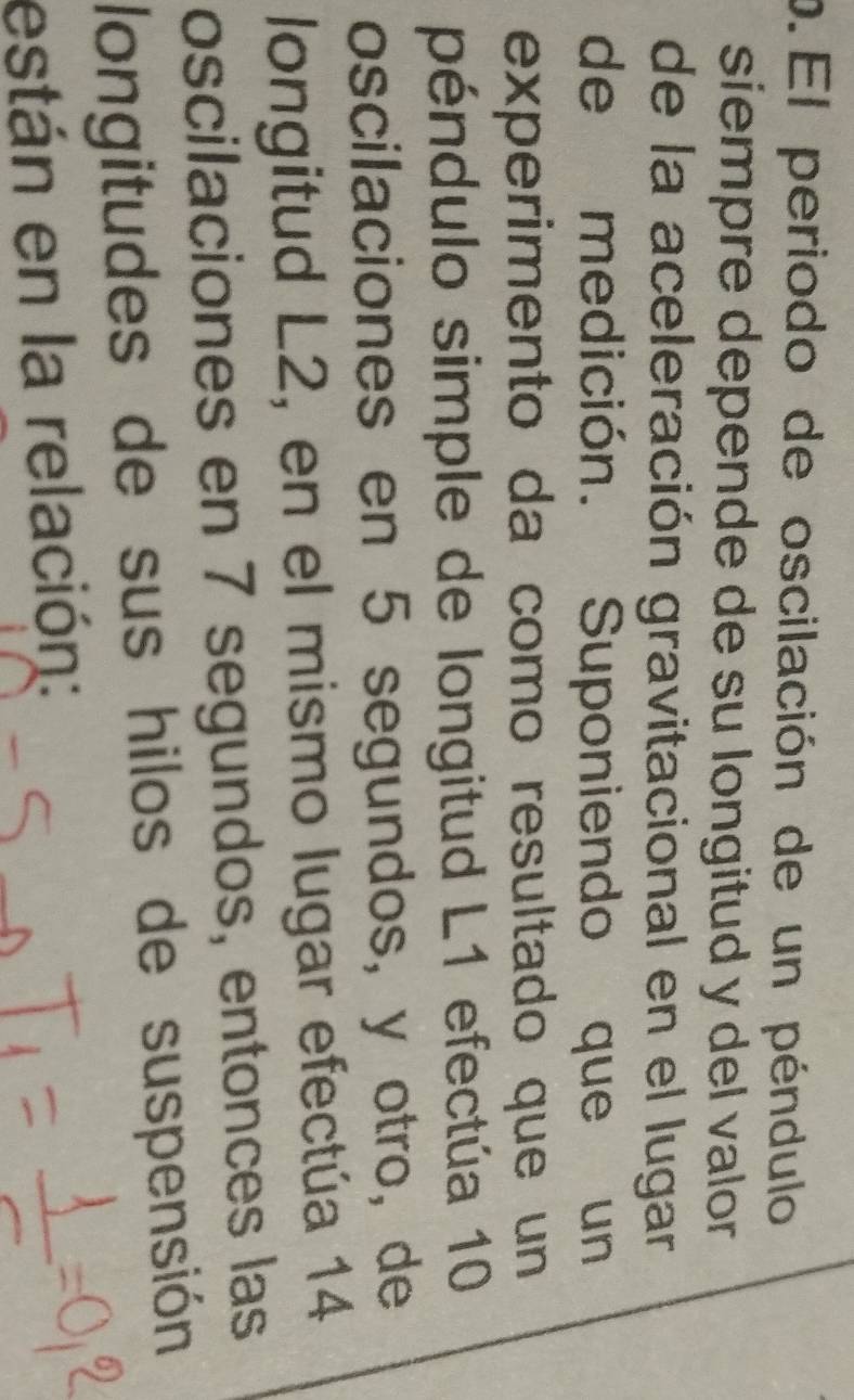 El periodo de oscilación de un péndulo 
siempre depende de su longitud y del valor 
de la aceleración gravitacional en el lugar 
de medición. Suponiendo que un 
experimento da como resultado que un 
péndulo simple de longitud L1 efectúa 10
oscilaciones en 5 segundos, y otro, de 
longitud L2, en el mismo lugar efectúa 14
oscilaciones en 7 segundos, entonces las 
longitudes de sus hilos de suspensión 
están en la relación: