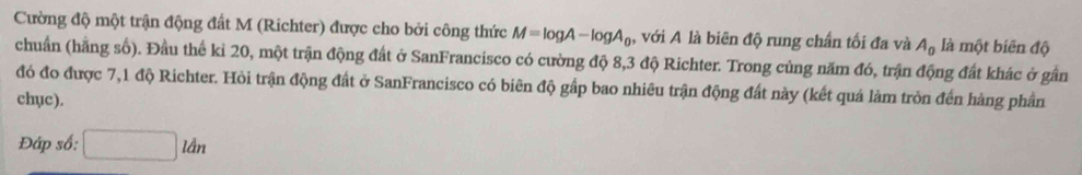 Cường độ một trận động đất M (Richter) được cho bởi công thức M=log A-log A_0 , với A là biên độ rung chấn tối đa và A_0 là một biên độ 
chuẩn (hãng số). Đầu thể kỉ 20, một trận động đất ở SanFrancisco có cường độ 8,3 độ Richter. Trong củng năm đó, trận động đất khác ở gần 
đó đo được 7, 1 độ Richter. Hỏi trận động đất ở SanFrancisco có biên độ gấp bao nhiêu trận động đất này (kết quả làm tròn đến hàng phần 
chục). 
Đáp số: □ ldn